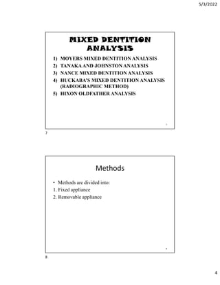 5/3/2022
4
MIXED DENTITION
ANALYSIS
1) MOYERS MIXED DENTITION ANALYSIS
2) TANAKAAND JOHNSTON ANALYSIS
3) NANCE MIXED DENTITION ANALYSIS
4) HUCKABA’S MIXED DENTITION ANALYSIS
(RADIOGRAPHIC METHOD)
5) HIXON OLDFATHER ANALYSIS
7
Methods
• Methods are divided into:
1. Fixed appliance
2. Removable appliance
8
7
8
 