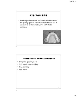 5/3/2022
10
LIP BUMPER
• Lip bumper appliance is used in the mandibular arch
for gaining space or for distalization of molar and its
counterpart in the maxillary arch is Denholtz
appliance
19
REMOVABLE SPACE REGAINER
 Sling shot space regainer
 Split saddle space regainer
 Finger spring
 Jack screw
20
19
20
 