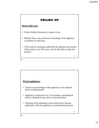 5/3/2022
13
FOLLOW UP
Removable type:
• Check whether the patient is using it or not
• Whether there is any distortion or breakage of the appliance
or irritation of soft tissue
• If the teeth are emerging underneath the appliance the portion
of the acrylic is cut off to give way for the teeth to erupt into
position
25
Fixed appliances
• Check for any breakage of the appliance at the soldered
joints or band material
• Appliance is removed every 3 to 6 months and abutment
tooth is checked for any caries or decalcification.
• Polishing of the abutment is done followed by fluoride
application. Then the appliance is recemented in position
26
25
26
 