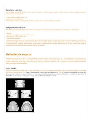 Functional occlusion
Any discrepancy between RCP and ICP should be recorded. The patient should also be asked to slide from ICP to the left and right, and the following should be
detailed for each lateral excursion:
• Canine guidance or group function; and
• Non-working side interferences.
The patient should also be asked to slide the mandible forwards to check for disclusion of the posterior teeth.
Temporomandibular joint
The patient should be questioned about and examined for any signs and symptoms associated with both temporomandibular joints. These include:
• Clicking;
• Crepitus (a grinding noise or sensation within the joint);
• Pain (muscular and neurological); and
• Locking or limited opening.
Although some occlusal traits have a weak correlation with temporomandibular dysfunction, orthodontic treatment should be regarded as being neutral in
relation to this condition. Treating a malocclusion is unlikely to have any long-term effect on symptoms, either positive or negative. However, a baseline record
of temporomandibular joint health should be taken and any signs or symptoms should be recorded. If these represent the main complaint, they should be
investigated further and managed before orthodontic treatment is considered.
Orthodontic records
Clinical orthodontic records are used primarily for diagnosis, monitoring of growth and development, and are a medico-legal requirement. They provide an
accurate representation of the patient prior to orthodontic treatment, demonstrate treatment progress and allow communication between orthodontists, other
healthcare professionals and the patient. Records also play an important role in research and clinical audit. It is essential that accurate clinical records are taken
before commencing orthodontic treatment.
Study models
Impressions showing all the erupted teeth, full depth of the palate and good soft tissue extension are needed. These can be taken in alginate for study models
and poured in dental stone (Fig. 6.23). A wax or polysiloxane bite should be taken with the teeth in ICP (Box 6.4). Orthodontic models should be trimmed with
the occlusal plane parallel to the bases, so the teeth are in occlusion when the models are placed on their back. The bases are also trimmed symmetrically so
the archform can be assessed and they are neat enough to be used for demonstration to the patient.
 