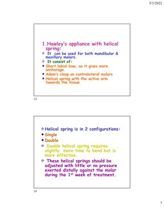 5/3/2022
7
1.Hawley’s appliance with helical
spring:
It can be used for both mandibular 
maxillary molars.
It consist of:
Short labial bow, as it gives more
anchorage.
Adam’s clasp on contralateral molars
Helical spring with the active arm
towards the tissue
Helical spring is in 2 configurations:
Single
Double
Double helical spring requires
slightly more time to bend but is
more effective.
These helical springs should be
adjusted with little or no pressure
exerted distally against the molar
during the 1st week of treatment.
13
14
 