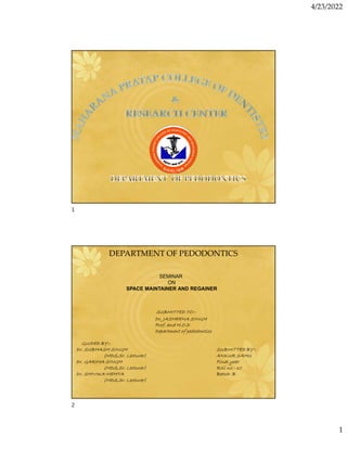4/23/2022
1
SEMINAR
ON
SPACE MAINTAINER AND REGAINER
DEPARTMENT OF PEDODONTICS
SUBMITTED TO:-
Dr. JASHEENA SINGH
Prof. and H.O.D
Department of pedodontics
GUIDED BY:-
Dr. SUBHASH SINGH SUBMITTED BY:-
(MDS,Sr. Lecturer) ANKUR SAHU
Dr. GARIMA SINGH Final year
(MDS,Sr. Lecturer) Roll no.- 10
Dr. SHIVIKA MEHTA Batch- B
(MDS,Sr. Lecturer)
1
2
 