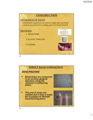 4/23/2022
7
CONSTRUCTION
SEPERATION OF TEETH
Orthodontic separators can placed if tight inter proximal
contacts are present for creating space for band material.
METHODS:
1. BRASS WIRE
2. ELASTIC THREADS
3. OTHERS
DIRECT BAND FORMATION
1.BAND PINCHING
• Band strips are contoured
in an occluso gingival
direction using the
Johnson’s contouring
pliers.
• The end of strips are
welded and a loop is made
for reception of Howlett
band forming pliers.
13
14
 
