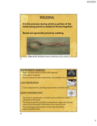 4/23/2022
9
WELDING
• It is the process during which a portion of the
metal being joined is melted  flowed together.
• Bands are generally joined by welding.
IMPRESSION MAKING
• Make an impression of arch with alginate
impression material.
• Band is removed after impression and stabilize in impression
CAST PREPRATION
• Cast is prepared by pouring impression in dental stone.
LOOP CONSTRUCTION
• The loop is constructed of 0.030 inch to 0.035 inch and is
soldered to the band.
• The loop should be parallel to edentulous ridge and should
contact the abutment tooth below the contact point.
• The faciolingual dimension of the loop should be
approximately 8mm
17
18
 
