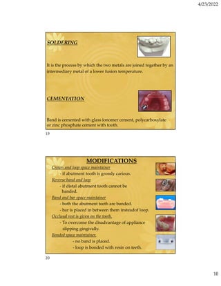 4/23/2022
10
SOLDERING
It is the process by which the two metals are joined together by an
intermediary metal of a lower fusion temperature.
CEMENTATION
Band is cemented with glass ionomer cement, polycarboxylate
or zinc phosphate cement with tooth.
MODIFICATIONS
Crown and loop space maintainer
- if abutment tooth is grossly carious.
Reverse band and loop
- if distal abutment tooth cannot be
banded.
Band and bar space maintainer
- both the abutment teeth are banded.
- bar is placed in between them insteadof loop.
Occlusal rest is given on the tooth.
- To overcome the disadvantage of appliance
slipping gingivally.
Bonded space maintainer.
- no band is placed.
- loop is bonded with resin on teeth.
19
20
 