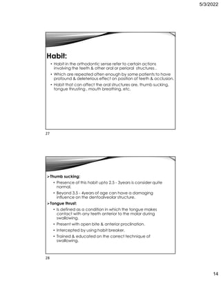 5/3/2022
14
Habit:
• Habit in the orthodontic sense refer to certain actions
involving the teeth  other oral or perioral structures .
• Which are repeated often enough by some patients to have
profound  deleterious effect on position of teeth  occlusion.
• Habit that can affect the oral structures are, thumb sucking,
tongue thrusting , mouth breathing, etc.
Thumb sucking:
• Presence of this habit upto 2.5 - 3years is consider quite
normal.
• Beyond 3.5 - 4years of age can have a damaging
influence on the dentoalveolar structure.
Tongue thrust:
• Is defined as a condition in which the tongue makes
contact with any teeth anterior to the molar during
swallowing.
• Present with open bite  anterior proclination.
• Intercepted by using habit breaker.
• Trained  educated on the correct technique of
swallowing.
27
28
 