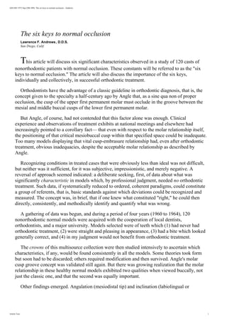 AJO-DO 1972 Sep (296-309): The six keys to normal occlusion - Andrews
The six keys to normal occlusion
Lawrence F. Andrews, D.D.S.
San Diego, Calif.
This article will discuss six significant characteristics observed in a study of 120 casts of
nonorthodontic patients with normal occlusion. These constants will be referred to as the six
keys to normal occlusion. The article will also discuss the importance of the six keys,
individually and collectively, in successful orthodontic treatment.
Orthodontists have the advantage of a classic guideline in orthodontic diagnosis, that is, the
concept given to the specialty a half-century ago by Angle that, as a sine qua non of proper
occlusion, the cusp of the upper first permanent molar must occlude in the groove between the
mesial and middle buccal cusps of the lower first permanent molar.
But Angle, of course, had not contended that this factor alone was enough. Clinical
experience and observations of treatment exhibits at national meetings and elsewhere had
increasingly pointed to a corollary fact— that even with respect to the molar relationship itself,
the positioning of that critical mesiobuccal cusp within that specified space could be inadequate.
Too many models displaying that vital cusp-embrasure relationship had, even after orthodontic
treatment, obvious inadequacies, despite the acceptable molar relationship as described by
Angle.
Recognizing conditions in treated cases that were obviously less than ideal was not difficult,
but neither was it sufficient, for it was subjective, impressionistic, and merely negative. A
reversal of approach seemed indicated: a deliberate seeking, first, of data about what was
significantly characteristic in models which, by professional judgment, needed no orthodontic
treatment. Such data, if systematically reduced to ordered, coherent paradigms, could constitute
a group of referents, that is, basic standards against which deviations could be recognized and
measured. The concept was, in brief, that if one knew what constituted right, he could then
directly, consistently, and methodically identify and quantify what was wrong.
A gathering of data was begun, and during a period of four years (1960 to 1964), 120
nonorthodontic normal models were acquired with the cooperation of local dentists,
orthodontists, and a major university. Models selected were of teeth which (1) had never had
orthodontic treatment, (2) were straight and pleasing in appearance, (3) had a bite which looked
generally correct, and (4) in my judgment would not benefit from orthodontic treatment.
The crowns of this multisource collection were then studied intensively to ascertain which
characteristics, if any, would be found consistently in all the models. Some theories took form
but soon had to be discarded; others required modification and then survived. Angle's molar
cusp groove concept was validated still again. But there was growing realization that the molar
relationship in these healthy normal models exhibited two qualities when viewed buccally, not
just the classic one, and that the second was equally important.
Other findings emerged. Angulation (mesiodistal tip) and inclination (labiolingual or
Article Text 1
 