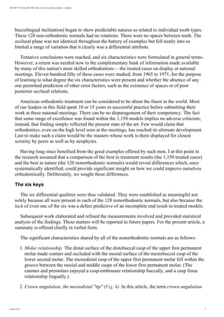 AJO-DO 1972 Sep (296-309): The six keys to normal occlusion - Andrews
buccolingual inclination) began to show predictable natures as related to individual tooth types.
These 120 non-orthodontic normals had no rotations. There were no spaces between teeth. The
occlusal plane was not identical throughout the battery of examples but fell neatly into so
limited a range of variation that it clearly was a differential attribute.
Tentative conclusions were reached, and six characteristics were formulated in general terms.
However, a return was needed now to the complementary bank of information made available
by many of this nation's most skilled orthodontists— the treated cases on display at national
meetings. Eleven hundred fifty of these cases were studied, from 1965 to 1971, for the purpose
of learning to what degree the six characteristics were present and whether the absence of any
one permitted prediction of other error factors, such as the existence of spaces or of poor
posterior occlusal relations.
American orthodontic treatment can be considered to be about the finest in the world. Most
of our leaders in this field spent 10 or 15 years in successful practice before submitting their
work at these national meetings. There can be no disparagement of their competency. The fact
that some range of excellence was found within the 1,150 models implies no adverse criticism;
instead, that finding simply reflected the present state of the art. Few would claim that
orthodontics, even on the high level seen at the meetings, has reached its ultimate development.
Last to make such a claim would be the masters whose work is there displayed for closest
scrutiny by peers as well as by neophytes.
Having long since benefited from the good examples offered by such men, I at this point in
the research assumed that a comparison of the best in treatment results (the 1,150 treated cases)
and the best in nature (the 120 nonorthodontic normals) would reveal differences which, once
systematically identified, could provide significant insight on how we could improve ourselves
orthodontically. Deliberately, we sought those differences.
The six keys
The six differential qualities were thus validated. They were established as meaningful not
solely because all were present in each of the 120 nonorthodontic normals, but also because the
lack of even one of the six was a defect predictive of an incomplete end result in treated models.
Subsequent work elaborated and refined the measurements involved and provided statistical
analysis of the findings. These matters will be reported in future papers. For the present article, a
summary is offered chiefly in verbal form.
The significant characteristics shared by all of the nonorthodontic normals are as follows:
1. Molar relationship. The distal surface of the distobuccal cusp of the upper first permanent
molar made contact and occluded with the mesial surface of the mesiobuccal cusp of the
lower second molar. The mesiodistal cusp of the upper first permanent molar fell within the
groove between the mesial and middle cusps of the lower first permanent molar. (The
canines and premolars enjoyed a cusp-embrasure relationship buccally, and a cusp fossa
relationship lingually.)
2. Crown angulation, the mesiodistal tip (Fig. 4). In this article, the term crown angulation
Article Text 2
 