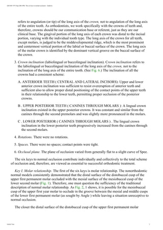 AJO-DO 1972 Sep (296-309): The six keys to normal occlusion - Andrews
refers to angulation (or tip) of the long axis of the crown, not to angulation of the long axis
of the entire tooth. As orthodontists, we work specifically with the crowns of teeth and,
therefore, crowns should be our communication base or referent, just as they are our
clinical base. The gingival portion of the long axis of each crown was distal to the incisal
portion, varying with the individual tooth type. The long axis of the crown for all teeth,
except molars, is judged to be the middevelopmental ridge, which is the most prominent
and centermost vertical portion of the labial or buccal surface of the crown. The long axis
of the molar crown is identified by the dominant vertical groove on the buccal surface of
the crown.
3. Crown inclination (labiolingual or buccolingual inclination). Crown inclination refers to
the labiolingual or buccolingual inclination of the long axis of the crown, not to the
inclination of the long axis of the entire tooth. (See Fig. 6.) The inclination of all the
crowns had a consistent scheme:
A. ANTERIOER TEETH ( CENTRAL AND LATERAL INCISORS): Upper and lower
anterior crown inclination was sufficient to resist overeruption of anterior teeth and
sufficient also to allow proper distal positioning of the contact points of the upper teeth
in their relationship to the lower teeth, permitting proper occlusion of the posterior
crowns.
B . UPPER POSTERIOR TEETH ( CANINES THROUGH MOLARS ): A lingual crown
inclination existed in the upper posterior crowns. It was constant and similar from the
canines through the second premolars and was slightly more pronounced in the molars.
C . LOWER POSTERIOR ( CANINES THROUGH MOLARS ) . The lingual crown
inclination in the lower posterior teeth progressively increased from the canines through
the second molars.
4. Rotations. There were no rotations.
5. Spaces. There were no spaces; contact points were tight.
6. Occlusal plane. The plane of occlusion varied from generally flat to a slight curve of Spee.
The six keys to normal occlusion contribute individually and collectively to the total scheme
of occlusion and, therefore, are viewed as essential to successful orthodontic treatment.
Key I. Molar relationship. The first of the six keys is molar relationship. The nonorthodontic
normal models consistently demonstrated that the distal surface of the distobuccal cusp of the
upper first permanent molar occluded with the mesial surface of the mesiobuccal cusp of the
lower second molar (Fig. 1). Therefore, one must question the sufficiency of the traditional
description of normal molar relationship. As Fig. 2, 1 shows, it is possible for the mesiobuccal
cusp of the upper first year molar to occlude in the groove between the mesial and middle cusps
of the lower first permanent molar (as sought by Angle ) while leaving a situation unreceptive to
normal occlusion.
The closer the distal surface of the distobuccal cusp of the upper first permanent molar
Article Text 3
 