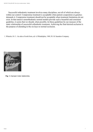 AJO-DO 1972 Sep (296-309): The six keys to normal occlusion - Andrews
Successful orthodontic treatment involves many disciplines, not all of which are always
within our control. Compromise treatment is acceptable when patient cooperation or genetics
demands it. Compromise treatment should not be acceptable when treatment limitations do not
exist. In that nature's nonorthodontic normal models provide such a beautiful and consistent
guideline, it seems that we should, when possible, let these guidelines be our measure of the
static relationship of successful orthodontic treatment. Achieving the final desired occlusion is
the purpose of attending to the six keys to normal occlusion.
1. Wheeler, R. C.: An atlas of tooth form, ed. 4, Philadelphia, 1969, W. B. Saunders Company.
Fig. 1. Improper molar relationship.
Figures 7
 