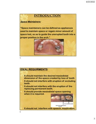 4/23/2022
3
INTRODUCTION
Space Maintainers:
“Space maintainers can be defined as appliances
used to maintain space or regain minor amount of
space lost, so as to guide the unerupted tooth into a
proper position in the arch.”
IDEAL REQUIRMENTS
1. It should maintain the desired mesiodistal
dimension of the space created by loss of tooth
2. It should not interfere with eruption of occluding
teeth.
3. It should not interfere with the eruption of the
replacing permanent teeth.
4. It should provide mesiodistal space opening
when it is required.
5. It should not interfere with speech, mastication.
5
6
 
