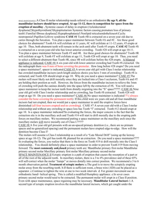 SPACE MAINTENANCE I A Class II molar relationship needs referral to an orthodontist By age 9, all the
mandibular incisors should have erupted. At age 11-12, there is competition for space from the
eruption of maxillay . Systemic causes of delay in eruption (1)cleidocranial
dysplasia(2)hypothyroidism(3)hypopituitarism Systemic factors causing premature loss of primary
teeth1.Familial fibrous dysplasia2.Hypophosphatasia3.Nonlipid reticuloendothelioses4.Cyclic
neutropenia5.Papillon-Lefevre syndrome CASE #1 Tooth #B is extracted on a seven year old due to
caries through the furcation. You plan a space maintainer between Teeth #A and #C. Are these good
choices for abutments? Tooth #A will exfoliate at 11 years, #C will exfoliate at 11-12 years, #5 erupts at
age 10. Thus, both abutment teeth will remain in the arch until after Tooth #5 erupts. CASE #2 Tooth #S
is extracted on a seven-year-old who has lower anterior crowding. Tooth #28 will erupt at age 10-11.
You plan a space maintainer between Teeth #T and #R. Are these good choices for abutments? Tooth #R
will exfoliate at age 9, Tooth #T will exfoliate at age 11, Tooth #28 will erupt at age 10. Thus, you need
to select a different abutment than Tooth #R, since #R will exfoliate before the #28 erupts. A bilateral
appliance is indicated. CASE #4 A six-year-old with lower anterior crowding had Tooth #S extracted. On
the radiograph there was 8 mm of bone covering the premolar. How long before #28 erupts? Do you need
a space maintainer? spacer is indicated.CASE #5 A seven year old girl with Class I molar relationship
has crowded mandibular incisors (arch length analysis shows you have 3 mm of crowding). Tooth #S is
extracted, and Tooth #28 should erupt at age 10. Why do you need a space maintainer? CASE #5 The
molars will most likely not drift mesially since they are locked into a Class I occlusion, Teeth #A and #T
are holding their position as well. However, the forces from the mandibular incisors to relieve the 3mm
of crowding will push the canines distally into the space left by the extraction of #S. You will need a
space maintainer to keep the incisor teeth from distally migrating into the “S” space?????. CASE #6 Nine
year old girl with Class I molar relationship and no crowding, has Tooth #S extracted. Tooth #28 will
erupt at age 10. Do you need a space maintainer? CASE #6 No space maintainer is indicated ??.( always
consider the bone covering the permanent teeth) If this child were six years old and all four mandibular
incisors had not erupted, then we would put a space maintainer in until the eruptive forces have
diminished (all four incisors erupted and no crowding). CASE #7 A seven year old with a Class I molar
relationship and without any crowding or space loss has Tooth “I” extracted. Tooth #12 should erupt at
age 10. Is a space maintainer indicated?In evaluating the forces, the major concern is the fact that the
extraction site is in the maxillary arch and Tooth #14 will start to drift mesially due to the erupting path
forces on maxillary molars. We recommend putting a space maintainer on the maxillary arch since the
maxillary molars will move mesially out of Class I.?????
CASE #8 A five year old girl presents with an un-spaced primary dentition (i.e., there are no primate
spaces and no generalized spacing) and the permanent molars have erupted edge-to-edge. How will the
dentition become Class I?
The molars will assume a Class I relationship as a result of a “Late Mesial Drift” (using up the leeway
space at age 10-12). The girl has tooth #K planned for an extraction. Do you need a space maintainer????
In evaluating the forces, you realize that there is the force on Tooth #19 to drift mesially into the Class I
relationship.. You should definitely place a space maintainer in order to prevent Tooth #19 from moving
forward. The most commonly ankylosed primary teeth are: Mandibular primary first molar Mandibular
primary second molar Maxillary primary first molar Maxillary primary second molar
SPACE MAINTENANCE II Ectopic eruption is a path of eruption that causes the resorption of a part or
all of the root of the adjacent tooth. In maxillary molars, there is a 3 to 4% prevalence and of these 65%
will self-correct when the molar “Jumps” or moves distally into correct position. We recommend a 3 to 6
month observation period. Treatment of ectopic molars: a.The goal is to move the ectopicly erupting
molar away from the resorbing tooth. b.If there is sufficient room, a brass wire (.020) can be placed as a
separator. c.Continue to tighten the wire at one to two week intervals d. For greater movement use an
orthodontic band+ helical spring . This is called a modified Humphrey appliance. e.In sever cases
primary second molar would need to be extracted. The permanent molar will erupt in a Class II position.
Even with space maintenance, space regaining may be necessary. Mandibular Lateral Incisors 1.A
second type of ectopic eruption involves the mandibular lateral incisors, which get caught under the
 