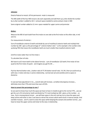 Johnston
Distal of lateral to mesial of first permanent molar is measured
The MD width of the four MD incisors ( do each separately and add them up ),,then divide the number
by 2,,that number is added to 10.5 = amount space needed to canine and pre molar in MD
Same original number added to 11 mm= space needed for upper canine and premolar
Bolton:
Measure the MD of each tooth from first molar on one side to the first molar on the other side, in md
and mx
For measurement of anterior :
Sum of mandibular anterior 6 teeth and divide by sum of maxillary 6 anterior teeth and multiply that
number by 100 = give us the percentage of “ anterior bolton ratio “ so for example is the number ends
up being 70% that means the mandibular teeth are much smaller than maxilla 6 anterior teeth
(md first molar wider than mx first molar )
To calculate Over all ratio
We have to ad 3 more teeth to the above formula : sum of mandibular 122 teeth ( first molar of one
quad to the first molar of quad ) and imagine you get 91.3% …
If pt has Normal bolton ratio , ( bolton ratio of 77.2% bolton overall ratio : 91.3% ) then pt could end up
with class 1 molar and class 1 canine relationship , normal over jet and overbite and no space or
diastema
In case we have peg lateral in mx ,,, overall ratio will increase , so bolton discrepancy increase ,,
definitely more than 77% and more than over all 91%.
How to convert the percentage to mm ?
So we want to know how much the space we have to have in mxialla to get to the normal 77% .,.soo we
get the sum of 6 md anterior teeth and divide by 77.2 and multiply by 100 = gives us the number .. so
now , if pt is missing lateral incisor … we will have space in the arch and we try to close the space and
keep canine and molar in class 1 we have to retract the incisors which weill result in reverse overjet. And
overbite inceases . and if u want to close the space while keeping the overjet and overbite normal ,, you
have to move the upper canine and molar to the class 2 relationship .
 