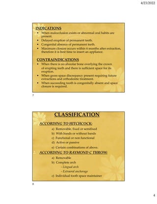 4/23/2022
4
INDICATIONS
• When malocclusion exists or abnormal oral habits are
present.
• Delayed eruption of permanent teeth.
• Congenital absence of permanent teeth.
• Maximum closure occurs within 6 months after extraction,
therefore it is best time to insert an appliance.
CONTRAINDICATIONS
• When there is no alveolar bone overlying the crown
of erupting teeth and there is sufficient space for its
eruption.
• When gross space discrepancy present requiring future
extractions and orthodontic treatment.
• When succeeding tooth is congenitally absent and space
closure is required.
CLASSIFICATION
1. ACCORDING TO HITCHCOCK:
a) Removable, fixed or semifixed
b) With bands or without bands
c) Functional or non functional
d) Active or passive
e) Certain combinations of above.
2. ACCORDING TO RAYMOND C THROW:
a) Removable
b) Complete arch
- Lingual arch
- Extraoral anchorage
c) Individual tooth space maintainer
7
8
 