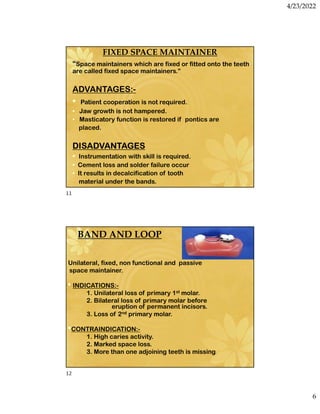 4/23/2022
6
FIXED SPACE MAINTAINER
“Space maintainers which are fixed or fitted onto the teeth
are called fixed space maintainers.”
ADVANTAGES:-
• Patient cooperation is not required.
• Jaw growth is not hampered.
• Masticatory function is restored if pontics are
placed.
DISADVANTAGES
• Instrumentation with skill is required.
• Cement loss and solder failure occur
• It results in decalcification of tooth
material under the bands.
BAND AND LOOP
Unilateral, fixed, non functional and passive
space maintainer.
• INDICATIONS:-
1. Unilateral loss of primary 1st molar.
2. Bilateral loss of primary molar before
eruption of permanent incisors.
3. Loss of 2nd primary molar.
•CONTRAINDICATION:-
1. High caries activity.
2. Marked space loss.
3. More than one adjoining teeth is missing.
11
12
 