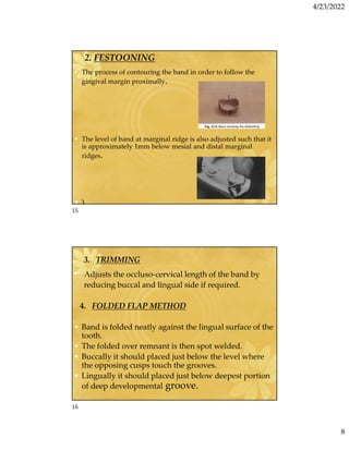 4/23/2022
8
2. FESTOONING
• The process of contouring the band in order to follow the
gingival margin proximally.
• The level of band at marginal ridge is also adjusted such that it
is approximately 1mm below mesial and distal marginal
ridges.
• )
3. TRIMMING
• Adjusts the occluso-cervical length of the band by
reducing buccal and lingual side if required.
4. FOLDED FLAP METHOD
• Band is folded neatly against the lingual surface of the
tooth.
• The folded over remnant is then spot welded.
• Buccally it should placed just below the level where
the opposing cusps touch the grooves.
• Lingually it should placed just below deepest portion
of deep developmental groove.
15
16
 