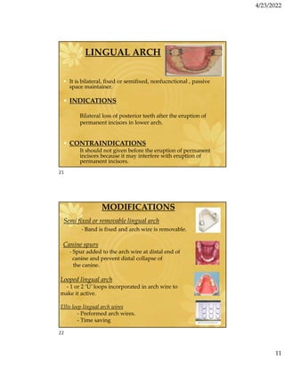 4/23/2022
11
LINGUAL ARCH
• It is bilateral, fixed or semifixed, nonfucnctional , passive
space maintainer.
• INDICATIONS
Bilateral loss of posterior teeth after the eruption of
permanent incisors in lower arch.
• CONTRAINDICATIONS
It should not given before the eruption of permanent
incisors because it may interfere with eruption of
permanent incisors.
MODIFICATIONS
Semi fixed or removable lingual arch
- Band is fixed and arch wire is removable.
Canine spurs
- Spur added to the arch wire at distal end of
canine and prevent distal collapse of
the canine.
Looped lingual arch
- 1 or 2 ‘U’ loops incorporated in arch wire to
make it active.
Ellis loop lingual arch wires
- Preformed arch wires.
- Time saving
21
22
 
