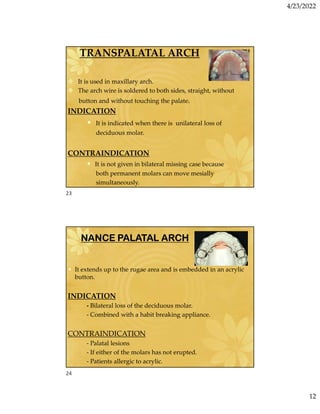 4/23/2022
12
TRANSPALATAL ARCH
 It is used in maxillary arch.
 The arch wire is soldered to both sides, straight, without
button and without touching the palate.
INDICATION
• It is indicated when there is unilateral loss of
deciduous molar.
CONTRAINDICATION
• It is not given in bilateral missing case because
both permanent molars can move mesially
simultaneously.
NANCE PALATAL ARCH
• It extends up to the rugae area and is embedded in an acrylic
button.
INDICATION
- Bilateral loss of the deciduous molar.
- Combined with a habit breaking appliance.
CONTRAINDICATION
- Palatal lesions
- If either of the molars has not erupted.
- Patients allergic to acrylic.
23
24
 