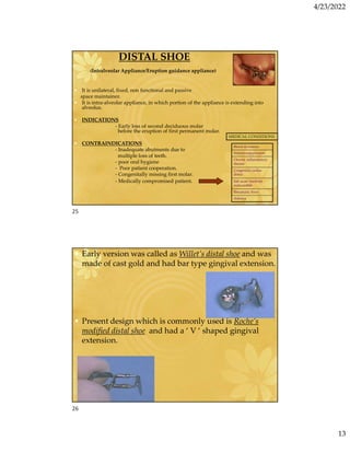4/23/2022
13
DISTAL SHOE
(Intralveolar Appliance/Eruption guidance appliance)
• It is unilateral, fixed, non functional and passive
space maintainer.
• It is intra-alveolar appliance, in which portion of the appliance is extending into
alveolus.
• INDICATIONS
- Early loss of second deciduous molar
before the eruption of first permanent molar.
• CONTRAINDICATIONS
- Inadequate abutments due to
multiple loss of teeth.
- poor oral hygiene
- Poor patient cooperation.
- Congenitally missing first molar.
- Medically compromised patient.
Blood dyscrasias
Immunosuppression
Chronic inflammatory
disease
Congenital cardiac
defect
Sub acute bacterial
endocarditis
Rheumatic fever
diabetes
MEDICAL CONDITIONS
• Early version was called as Willet’s distal shoe and was
made of cast gold and had bar type gingival extension.
• Present design which is commonly used is Roche’s
modified distal shoe and had a ‘ V ‘ shaped gingival
extension.
25
26
 