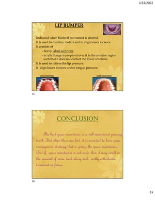 4/23/2022
18
LIP BUMPER
• Indicated when bilateral movement is desired.
• It is used to distalize molars and to align lower incisors.
• It consists of
- heavy labial arch wire
- acrylic flange is prepared over it in the anterior region
such that it does not contact the lower anteriors.
• It is used to relieve the lip pressure.
• It align lower incisors under tongue pressure.
pre-treatment post-treatment
CONCLUSION
• The best space maintainer is a well maintained primary
tooth. But when these are lost, it is essential to have space
management strategy that is giving the space maintainer.
But if space maintainer is not used, then it may result in
the removal of some teeth along with costly orthodontic
treatment in future.
35
36
 