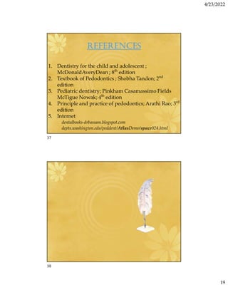 4/23/2022
19
REFERENCES
1. Dentistry for the child and adolescent ;
McDonaldAveryDean ; 8th
edition
2. Textbook of Pedodontics ; Shobha Tandon; 2nd
edition
3. Pediatric dentistry; Pinkham Casamassimo Fields
McTigue Nowak; 4th
edition
4. Principle and practice of pedodontics; Arathi Rao; 3rd
edition
5. Internet
dentalbooks-drbassam.blogspot.com
depts.washington.edu/peddent/AtlasDemo/space024.html
37
38
 