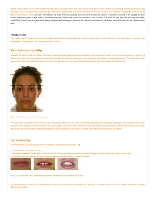 Natural head posture (NHP) is the position that the patient naturally carries their head and is therefore the most relevant for assessing skeletal relationships and
facial deformity. It is determined physiologically rather than anatomically and varies between individuals; however, it is relatively constant for each individual
(Moorrees & Keane, 1958). As such, NHP should be used whenever possible to assess the orthodontic patient. The patient is asked to sit upright and look
straight ahead to a point at eye level in the middle distance. This can be a point on the wall in front of them, or a mirror so that they look into their own eyes.
Ideally NHP should also be used when taking a lateral skull radiograph, allowing the clinical examination to be related more accurately to the cephalometric
data.
Frontal view
The frontal view of the face should be assessed vertically and transversely, with attention being paid to the presence of any asymmetry. In addition, the
relationship of the lips within the face is examined in detail.
Vertical relationship
Vertically the face is split into thirds, with these dimensions being approximately equidistant. Any discrepancy in this rule of thirds will give an indication of
disharmony within the facial proportions and where this lies. Of particular relevance is an increase or decrease in the lower face height. The lower third of the
face can be further subdivided into thirds, with the upper lip falling into the upper third and the lower lip into the lower two-thirds (Fig. 6.2).
Figure 6.2 The face can be divided into thirds.
The upper face extends from the hairline or top of forehead (trichion) to the base of the forehead between the eyebrows (glabellar). The midface extends from
the base of the forehead to the base of the nose (subnasale). The lower face extends from the base of the nose to the bottom of the chin (menton). The lower
third of the face can be further subdivided into thirds, with the upper lip in the upper one-third and the lower lip in the lower two-thirds.
Lip relationship
The relationship of the lips should also be evaluated from the frontal view (Fig. 6.3):
• Competent lips are together at rest;
• Potentially competent lips are apart at rest, but this is due to a physical obstruction, such as the lower lip resting behind the upper incisors; and
• Incompetent lips are apart at rest and require excessive muscular activity to obtain a lip seal.
Figure 6.3 Competent (left), potentially competent (middle) and incompetent (right) lips.
Lip incompetence is common in preadolescent children and competence increases with age due to vertical growth of the soft tissues, especially in males
(Mamandras, 1988).
 