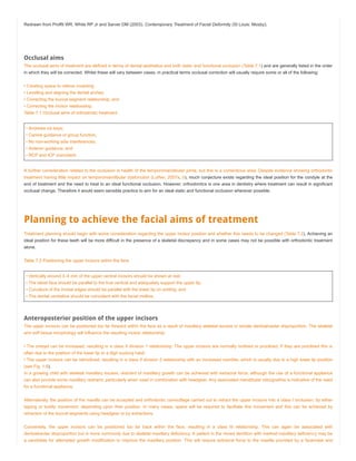 Redrawn from Proffit WR, White RP Jr and Sarver DM (2003). Contemporary Treatment of Facial Deformity (St Louis: Mosby).
Occlusal aims
The occlusal aims of treatment are defined in terms of dental aesthetics and both static and functional occlusion (Table 7.1) and are generally listed in the order
in which they will be corrected. Whilst these will vary between cases, in practical terms occlusal correction will usually require some or all of the following:
• Creating space to relieve crowding;
• Levelling and aligning the dental arches;
• Correcting the buccal segment relationship; and
• Correcting the incisor relationship.
Table 7.1 Occlusal aims of orthodontic treatment
• Andrews six keys;
• Canine guidance or group function;
• No non-working side interferences;
• Anterior guidance; and
• RCP and ICP coincident.
A further consideration related to the occlusion is health of the temporomandibular joints, but this is a contentious area. Despite evidence showing orthodontic
treatment having little impact on temporomandibular dysfunction (Luther, 2007a, b), much conjecture exists regarding the ideal position for the condyle at the
end of treatment and the need to treat to an ideal functional occlusion. However, orthodontics is one area in dentistry where treatment can result in significant
occlusal change. Therefore it would seem sensible practice to aim for an ideal static and functional occlusion wherever possible.
Planning to achieve the facial aims of treatment
Treatment planning should begin with some consideration regarding the upper incisor position and whether this needs to be changed (Table 7.2). Achieving an
ideal position for these teeth will be more difficult in the presence of a skeletal discrepancy and in some cases may not be possible with orthodontic treatment
alone.
Table 7.2 Positioning the upper incisors within the face
• Vertically around 3–4 mm of the upper central incisors should be shown at rest;
• The labial face should be parallel to the true vertical and adequately support the upper lip;
• Curvature of the incisal edges should be parallel with the lower lip on smiling; and
• The dental centreline should be coincident with the facial midline.
Anteroposterior position of the upper incisors
The upper incisors can be positioned too far forward within the face as a result of maxillary skeletal excess or simple dentoalveolar disproportion. The skeletal
and soft tissue morphology will influence the resulting incisor relationship:
• The overjet can be increased, resulting in a class II division 1 relationship. The upper incisors are normally inclined or proclined. If they are proclined this is
often due to the position of the lower lip or a digit sucking habit.
• The upper incisors can be retroclined, resulting in a class II division 2 relationship with an increased overbite, which is usually due to a high lower lip position
(see Fig. 1.8).
In a growing child with skeletal maxillary excess, restraint of maxillary growth can be achieved with extraoral force, although the use of a functional appliance
can also provide some maxillary restraint, particularly when used in combination with headgear. Any associated mandibular retrognathia is indicative of the need
for a functional appliance.
Alternatively, the position of the maxilla can be accepted and orthodontic camouflage carried out to retract the upper incisors into a class I occlusion, by either
tipping or bodily movement, depending upon their position. In many cases, space will be required to facilitate this movement and this can be achieved by
retraction of the buccal segments using headgear or by extractions.
Conversely, the upper incisors can be positioned too far back within the face, resulting in a class III relationship. This can again be associated with
dentoalveolar disproportion but is more commonly due to skeletal maxillary deficiency. A patient in the mixed dentition with marked maxillary deficiency may be
a candidate for attempted growth modification to improve the maxillary position. This will require extraoral force to the maxilla provided by a facemask and
 
