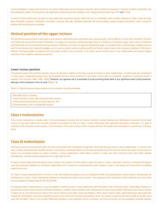 reverse headgear. A rapid improvement in the incisor relationship can be achieved using this type of treatment; however, it requires excellent cooperation and
the subsequent pattern of facial growth will significantly influence long-term stability of any change achieved (see Figs 10.45 and 10.46).
A class III incisor relationship can also be associated with mandibular excess, either alone or in combination with maxillary deficiency. These cases are even
less amenable to growth modification and likely to worsen with age. Definitive treatment will almost always require surgical intervention, which should be
delayed until facial growth is complete.
Vertical position of the upper incisors
Any significant vertical excess in the upper incisor position, particularly when associated with a gummy smile, can be difficult to correct with orthodontic intrusion
and ideally will require either growth modification or surgery for correction. As the face ages there is a tendency to show less upper incisor and it is important
that these teeth are not overintruded during treatment; otherwise, the smile can become prematurely aged. In a growing child, a full-coverage maxillary intrusion
splint in combination with high-pull headgear can be used to restrict vertical maxillary growth and reduce upper incisor show. However, treatment of this type is
difficult, requiring excellent compliance and favourable growth to be successful. In an adult, excess incisor show in the vertical plane will require surgical
impaction of the maxilla for definitive correction.
Lower incisor position
The planned upper incisor position will also need to be decided in relation to the lower incisors to achieve a class I relationship—a fundamental aim of treatment
in most cases. Longitudinal studies have demonstrated that any labial movement of the lower incisors with an orthodontic appliance is inherently prone to
relapse in the long-term (Mills, 1966, 1968). Therefore, as a general rule it is advisable to avoid proclining these teeth to any significant extent during treatment,
although some exceptions to this do exist (Table 7.3).
Table 7.3 Clinical situations where lower incisor proclination may be acceptable
• Mild lower incisor crowding;
• Class II division 2 cases with retroclined lower incisors;
• Lower incisors retroclined by an active lower lip; and
• Decompensation prior to orthognathic surgery.
Class I malocclusion
If the incisor relationship is initially class I, the anteroposterior position will not require correction during treatment and labiolingual movement of the lower
incisors to any great extent can be easily avoided. An exception to this is a class I incisor relationship with significant bimaxillary proclination. If a goal of
treatment is the correction of this position, some retraction of the lower incisors will be required and this will usually mean extractions to provide the necessary
space.
Class II malocclusion
The lower incisors can be set back within the face in association with mandibular retrognathia, which will also give rise to a class II relationship. In common with
class II cases associated with maxillary excess, more severe mandibular deficiency and habitual positioning of the lower lip behind the upper incisors tends to
result in an increased overjet and class II division 1 incisor relationship; whilst class II division 2 cases are more commonly seen with milder skeletal
discrepancies, reduced vertical proportions and a high lower lip line.
A class II incisor relationship will require some change in the position of these teeth to obtain the goal of a class I occlusion. How this is achieved will depend
upon the underlying skeletal and soft tissue relationships and it should be remembered that wide variation is seen in the extent and combinations of skeletal
patterns that occur.
For class II cases associated with a normal or only mild skeletal discrepancy and an acceptable profile, the existing lower incisor position will generally be
accepted and a class I incisor relationship achieved by changing the upper incisor position. The necessary tooth movement is often relatively minor and rarely
has any negative consequences for the facial profile.
In moderate class II malocclusions, it may be possible to achieve a class I incisor relationship with orthodontic tooth movement alone. Camouflage treatment of
this kind will usually involve mid-arch premolar extractions, maxillary incisor retraction and maintenance of lower incisor position (although some class II division
2 cases can be very demanding to treat in this manner without some lower incisor proclination). More severe class II cases, particularly those associated with
mandibular retrognathia, may require significant upper incisor retraction to achieve camouflage, which can worsen a retrusive soft tissue profile as the lips move
back with the teeth. There is not a simple relationship between incisor retraction and lip movement, and how far the lips can be acceptably retracted depends
 
