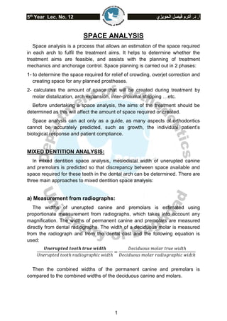5th
Year Lec. No. 12 ‫الحويزي‬ ‫فيصل‬ ‫أكرم‬ .‫د‬ .‫أ‬
1
SPACE ANALYSIS
Space analysis is a process that allows an estimation of the space required
in each arch to fulfil the treatment aims. It helps to determine whether the
treatment aims are feasible, and assists with the planning of treatment
mechanics and anchorage control. Space planning is carried out in 2 phases:
1- to determine the space required for relief of crowding, overjet correction and
creating space for any planned prostheses.
2- calculates the amount of space that will be created during treatment by
molar distalization, arch expansion, inter-proximal stripping …etc.
Before undertaking a space analysis, the aims of the treatment should be
determined as this will affect the amount of space required or created.
Space analysis can act only as a guide, as many aspects of orthodontics
cannot be accurately predicted, such as growth, the individual patient’s
biological response and patient compliance.
MIXED DENTITION ANALYSIS:
In mixed dentition space analysis, mesiodistal width of unerupted canine
and premolars is predicted so that discrepancy between space available and
space required for these teeth in the dental arch can be determined. There are
three main approaches to mixed dentition space analysis:
a) Measurement from radiographs:
The widths of unerupted canine and premolars is estimated using
proportionate measurement from radiographs, which takes into account any
magnification. The widths of permanent canine and premolars are measured
directly from dental radiographs. The width of a deciduous molar is measured
from the radiograph and from the dental cast and the following equation is
used:
𝑼𝒏𝒆𝒓𝒖𝒑𝒕𝒆𝒅 𝒕𝒐𝒐𝒕𝒉 𝒕𝒓𝒖𝒆 𝒘𝒊𝒅𝒕𝒉
𝑈𝑛𝑒𝑟𝑢𝑝𝑡𝑒𝑑 𝑡𝑜𝑜𝑡ℎ 𝑟𝑎𝑑𝑖𝑜𝑔𝑟𝑎𝑝ℎ𝑖𝑐 𝑤𝑖𝑑𝑡ℎ
=
𝐷𝑒𝑐𝑖𝑑𝑢𝑜𝑢𝑠 𝑚𝑜𝑙𝑎𝑟 𝑡𝑟𝑢𝑒 𝑤𝑖𝑑𝑡ℎ
𝐷𝑒𝑐𝑖𝑑𝑢𝑜𝑢𝑠 𝑚𝑜𝑙𝑎𝑟 𝑟𝑎𝑑𝑖𝑜𝑔𝑟𝑎𝑝ℎ𝑖𝑐 𝑤𝑖𝑑𝑡ℎ
Then the combined widths of the permanent canine and premolars is
compared to the combined widths of the deciduous canine and molars.
 