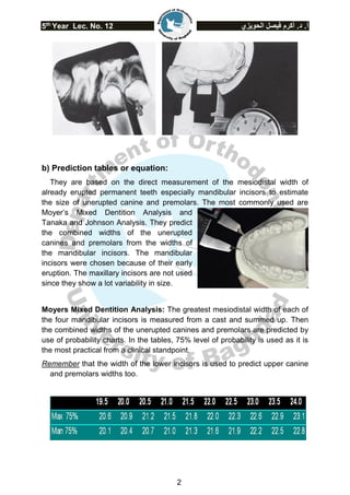 5th
Year Lec. No. 12 ‫الحويزي‬ ‫فيصل‬ ‫أكرم‬ .‫د‬ .‫أ‬
2
b) Prediction tables or equation:
They are based on the direct measurement of the mesiodistal width of
already erupted permanent teeth especially mandibular incisors to estimate
the size of unerupted canine and premolars. The most commonly used are
Moyer’s Mixed Dentition Analysis and
Tanaka and Johnson Analysis. They predict
the combined widths of the unerupted
canines and premolars from the widths of
the mandibular incisors. The mandibular
incisors were chosen because of their early
eruption. The maxillary incisors are not used
since they show a lot variability in size.
Moyers Mixed Dentition Analysis: The greatest mesiodistal width of each of
the four mandibular incisors is measured from a cast and summed up. Then
the combined widths of the unerupted canines and premolars are predicted by
use of probability charts. In the tables, 75% level of probability is used as it is
the most practical from a clinical standpoint.
Remember that the width of the lower incisors is used to predict upper canine
and premolars widths too.
 