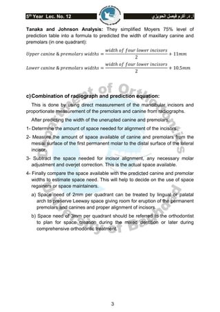 5th
Year Lec. No. 12 ‫الحويزي‬ ‫فيصل‬ ‫أكرم‬ .‫د‬ .‫أ‬
3
Tanaka and Johnson Analysis: They simplified Moyers 75% level of
prediction table into a formula to predicted the width of maxillary canine and
premolars (in one quadrant):
𝑈𝑝𝑝𝑒𝑟 𝑐𝑎𝑛𝑖𝑛𝑒 & 𝑝𝑟𝑒𝑚𝑜𝑙𝑎𝑟𝑠 𝑤𝑖𝑑𝑡ℎ𝑠 =
𝑤𝑖𝑑𝑡ℎ 𝑜𝑓 𝑓𝑜𝑢𝑟 𝑙𝑜𝑤𝑒𝑟 𝑖𝑛𝑐𝑖𝑠𝑜𝑟𝑠
2
+ 11𝑚𝑚
𝐿𝑜𝑤𝑒𝑟 𝑐𝑎𝑛𝑖𝑛𝑒 & 𝑝𝑟𝑒𝑚𝑜𝑙𝑎𝑟𝑠 𝑤𝑖𝑑𝑡ℎ𝑠 =
𝑤𝑖𝑑𝑡ℎ 𝑜𝑓 𝑓𝑜𝑢𝑟 𝑙𝑜𝑤𝑒𝑟 𝑖𝑛𝑐𝑖𝑠𝑜𝑟𝑠
2
+ 10.5𝑚𝑚
c)Combination of radiograph and prediction equation:
This is done by using direct measurement of the mandibular incisors and
proportionate measurement of the premolars and canine from radiographs.
After predicting the width of the unerupted canine and premolars:
1- Determine the amount of space needed for alignment of the incisors.
2- Measure the amount of space available of canine and premolars from the
mesial surface of the first permanent molar to the distal surface of the lateral
incisor.
3- Subtract the space needed for incisor alignment, any necessary molar
adjustment and overjet correction. This is the actual space available.
4- Finally compare the space available with the predicted canine and premolar
widths to estimate space need. This will help to decide on the use of space
regainers or space maintainers.
a) Space need of 2mm per quadrant can be treated by lingual or palatal
arch to preserve Leeway space giving room for eruption of the permanent
premolars and canines and proper alignment of incisors.
b) Space need of 3mm per quadrant should be referred to the orthodontist
to plan for space creation during the mixed dentition or later during
comprehensive orthodontic treatment.
 