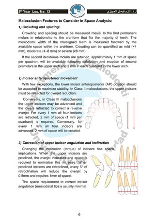 5th
Year Lec. No. 12 ‫الحويزي‬ ‫فيصل‬ ‫أكرم‬ .‫د‬ .‫أ‬
6
Malocclusion Features to Consider in Space Analysis:
1) Crowding and spacing:
Crowding and spacing should be measured mesial to the first permanent
molars in relationship to the archform that fits the majority of teeth. The
mesiodistal width of the malaligned teeth is measured followed by the
available space within the archform. Crowding can be quantified as mild (<4
mm), moderate (4–8 mm) or severe (≥8 mm).
If the second deciduous molars are retained, approximately 1 mm of space
per quadrant will be available following exfoliation and eruption of second
premolars in the upper arch and 2 mm in each quadrant in the lower arch.
2) Incisor anteroposterior movement
With few exceptions, the lower incisor anteroposterior (AP) position should
be accepted to maximize stability. In Class II malocclusions, the upper incisors
must be retracted for overjet reduction.
Conversely, in Class III malocclusions
the upper incisors may be advanced and
the lowers retracted to correct a reverse
overjet. For every 1 mm all four incisors
are retracted, 2 mm of space (1 mm per
quadrant) is required. Conversely, for
every 1 mm all four incisors are
advanced, 2 mm of space will be created.
3) Correction of upper incisor angulation and inclination
Changing the inclination (torque) of incisors has space
implications. When the upper incisors are
proclined, the overjet increases and space is
required to normalise this increase. When
proclined incisors are retroclined, every 5° of
retroclination will reduce the overjet by
0.5mm and requires 1mm of space.
The space requirement to correct incisor
angulation (mesiodistal tip) is usually minimal.
 