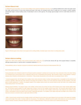 Incisor show at rest
In adolescents and young adults, 3 to 4-mm of the maxillary incisor should be displayed at rest (Fig. 6.4). In general, females tend to show more upper incisor
than males, with the amount of incisor show reducing with age in both sexes. An increased incisor show is usually due to an increase in anterior maxillary
dentoalveolar height or vertical maxillary excess. Occasionally it is due to a short upper lip. The average upper lip length is 22-mm in adult males and 20-mm in
females.
Figure 6.4 Normal upper incisor shown at rest (upper) and on smiling (middle). Increased upper incisor shown on smiling (lower panel).
Incisor show on smiling
Ideally 75 to 100% of the maxillary incisor should be shown when smiling (Fig. 6.4), but this also reduces with age. Some gingival display is acceptable,
although excessive show or a ‘gummy smile’ is considered unattractive (Fig. 6.4).
Smile aesthetics is also an important component of orthodontic treatment planning and should be formally assessed (Box 6.2).
Box 6.2 Aesthetics of the smile
During examination of an orthodontic patient the soft tissues should be assessed in animation and not just at rest. A key component of this is the smile. Smiling
is an important part of communication and an unattractive smile can be a considerable social handicap, often providing a reason to seek treatment. Creating a
pleasing smile is therefore a fundamental aim in orthodontics. Three principle characteristics of the smile need to be assessed (Sarver, 2001):
• Incisal and gingival show—the full height of the maxillary incisor crowns should be visible on smiling. Some gingival show is acceptable, but this should not be
excessive. Generally, males show less tooth substance and gingiva then females on smiling, and in both groups this reduces with age; therefore, a full smile
gives a youthful appearance. In addition, the gingival margins of the maxillary central incisors and canines should be level, with those of the maxillary lateral
incisors being around 1-mm more incisal.
Pleasing gingival aesthetics. The gingival margin of the maxillary central incisors and canines are level, with the lateral incisor margin situated slightly below
this. The embrasure spaces between the teeth (dotted lines) increase in size from the maxillary central incisors back. The connector areas (where the teeth
appear to meet and indicated by red arrows) should be approximately 50, 40 and 30% of the maxillary central incisor crown length for the maxillary central
incisors, central-lateral incisors and lateral incisors-canines, respectively (left panel). The maxillary incisor edges should also lie parallel to the curvature of the
lower lip to produce a consonant smile arc (right panel) (Gill et al, 2007).
• Width—the lips should correctly frame the maxillary dentition with bilateral buccal corridors (the space between the buccal surface of the distal-most maxillary
molar and the angle of the mouth on smiling) visible but not excessive. This relationship is affected by both the width of the dental arch and its anteroposterior
position. However, excessive orthodontic expansion can result in complete elimination of the buccal corridors and an artifical denture-like smile.
 