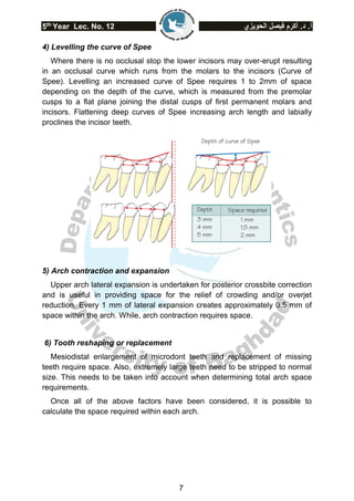 5th
Year Lec. No. 12 ‫الحويزي‬ ‫فيصل‬ ‫أكرم‬ .‫د‬ .‫أ‬
7
4) Levelling the curve of Spee
Where there is no occlusal stop the lower incisors may over-erupt resulting
in an occlusal curve which runs from the molars to the incisors (Curve of
Spee). Levelling an increased curve of Spee requires 1 to 2mm of space
depending on the depth of the curve, which is measured from the premolar
cusps to a flat plane joining the distal cusps of first permanent molars and
incisors. Flattening deep curves of Spee increasing arch length and labially
proclines the incisor teeth.
5) Arch contraction and expansion
Upper arch lateral expansion is undertaken for posterior crossbite correction
and is useful in providing space for the relief of crowding and/or overjet
reduction. Every 1 mm of lateral expansion creates approximately 0.5 mm of
space within the arch. While, arch contraction requires space.
6) Tooth reshaping or replacement
Mesiodistal enlargement of microdont teeth and replacement of missing
teeth require space. Also, extremely large teeth need to be stripped to normal
size. This needs to be taken into account when determining total arch space
requirements.
Once all of the above factors have been considered, it is possible to
calculate the space required within each arch.
 