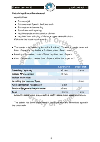 5th
Year Lec. No. 12 ‫الحويزي‬ ‫فيصل‬ ‫أكرم‬ .‫د‬ .‫أ‬
8
Calculating Space Requirement:
A patient has:
 6mm overjet
 3mm curve of Spee in the lower arch
 2mm upper arch crowding
 2mm lower arch spacing
 requires upper arch expansion of 4mm
 requires 2mm stripping of his large upper central incisors
Calculate the space requirement.
 The overjet is increased by 4mm (6 – 2 = 4mm). To reduce overjet to normal
8mm of space is required (4 x 2 = 8mm, 4mm of each side).
 Leveling a 3mm deep curve of Spee requires 1mm of space.
 4mm of expansion creates 2mm of space within the upper arch
Lower arch Upper arch
Crowding / spacing +2 mm -2 mm
Incisor AP movement +8 mm
Incisor inclination
Levelling the curve of Spee +1 mm
Arch contraction / expansion -2 mm
Tooth enlargement / replacement -2 mm
Total + 6 mm -1 mm
A negative score shows a space gain; a positive score shows space requirement.
The patient has 6mm space need in the upper arch and 1mm extra space in
the lower arch.
 