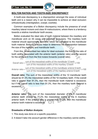 5th
Year Lec. No. 12 ‫الحويزي‬ ‫فيصل‬ ‫أكرم‬ .‫د‬ .‫أ‬
9
BOLTON RATIOS AND TOOTH-SIZE DISCREPANCY
A tooth-size discrepancy is a disproportion amongst the sizes of individual
teeth and is a reason why it can be impossible to achieve an ideal occlusion
orthodontically (interdigitation, overjet, overbite).
Common examples of a Bolton discrepancy include the presence of small
maxillary lateral incisors and class III malocclusions, where there is a tendency
towards a relative mandibular tooth excess.
Bolton evaluated the ideal ratio of tooth material between the maxillary and
mandibular arch on 55 cases with excellent occlusions. The maxillary tooth
material should approximate desirable ratios, as compared to the mandibular
tooth material. Bolton’s analysis helps to determine the disproportion between
the size of the maxillary and mandibular teeth.
From this, he described two ratios for ideal occlusion: the first for the ratio of
tooth widths associated with the anterior teeth (anterior ratio) and the second
for the whole arch from the first molars forwards (overall ratio).
Overall ratio: The sum of the mesiodistal widths of the 12 mandibular teeth
should be 91.3% the mesiodistal widths of the 12 maxillary teeth. If the overall
ratio is greater than 91.3%, then the mandibular tooth material is excessive;
but if the overall ratio is less than 91.3%, then the maxillary tooth material is
excessive.
Anterior ratio: The sum of the mesiodistal diameter of the 6 mandibular
anterior teeth should be 77.2% the mesiodistal widths of the 6 maxillary
anterior teeth. If the anterior ratio is greater than 77.2%, then the mandibular
anterior tooth material is excessive.
Drawbacks of Bolton Analysis:
1. This study was done on a specific population.
2. It doesn’t take into account gender difference in the maxillary canine widths.
 