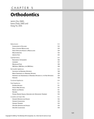 C H A P T E R 5
Orthodontics
Jamin Cho, DMD,
Ivana Chow, DMD and
Hong Yin, DDS
Malocclusion 123
CLASSIFICATION OF OCCLUSION 123
SIGNS OF INCIPIENT MALOCCLUSION 124
SPEECH DIFFICULTIES RELATED TO MALOCCLUSION 124
MOLAR UPRIGHTING 125
IMPACTED TEETH 125
Cephalometrics 126
RADIOGRAPHIC CEPHALOMETRY 126
LANDMARKS 127
MANDIBULAR PLANE 128
SNA ANGLE, SNB ANGLE, AND ANB ANGLE 128
Removable Appliances 128
INDICATIONS FOR REMOVABLE APPLIANCES 128
MAJOR COMPONENTS OF A REMOVABLE APPLIANCE 128
ADVANTAGES AND DISADVANTAGES OF REMOVABLE APPLIANCES VS. THE FIXED APPLIANCES 129
HEADGEAR 129
Functional Appliances 129
Fixed Appliances 131
EDGEWISE APPLIANCE 131
STRAIGHT-WIRE APPLIANCE 131
BANDING AND BONDING 131
ARCHWIRE 132
POSSIBLE NEGATIVE SEQUELLA ASSOCIATED WITH ORTHODONTIC TREATMENT 132
Crossbite and Open Bite 132
CROSSBITE DEFINITION AND ETIOLOGY 132
CROSSBITE CLASSIFICATION 133
CROSSBITE TREATMENT 133
OPEN BITE DEFINITION AND ETIOLOGY 134
OPEN BITE CLASSIFICATION 134
121
Copyright © 2008 by The McGraw-Hill Companies, Inc. Click here for terms of use.
 