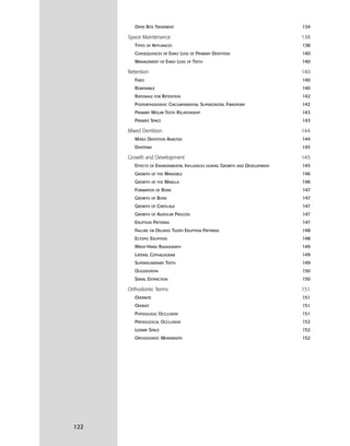 122
OPEN BITE TREATMENT 134
Space Maintenance 138
TYPES OF APPLIANCES 138
CONSEQUENCES OF EARLY LOSS OF PRIMARY DENTITION 140
MANAGEMENT OF EARLY LOSS OF TEETH 140
Retention 140
FIXED 140
REMOVABLE 140
RATIONALE FOR RETENTION 142
POSTORTHODONTIC CIRCUMFERENTIAL SUPRACRESTAL FIBROTOMY 142
PRIMARY MOLAR TEETH RELATIONSHIP 143
PRIMATE SPACE 143
Mixed Dentition 144
MIXED DENTITION ANALYSIS 144
DIASTEMA 145
Growth and Development 145
EFFECTS OF ENVIRONMENTAL INFLUENCES DURING GROWTH AND DEVELOPMENT 145
GROWTH OF THE MANDIBLE 146
GROWTH OF THE MAXILLA 146
FORMATION OF BONE 147
GROWTH OF BONE 147
GROWTH OF CARTILAGE 147
GROWTH OF ALVEOLAR PROCESS 147
ERUPTION PATTERNS 147
FAILURE OR DELAYED TOOTH ERUPTION PATTERNS 148
ECTOPIC ERUPTION 148
WRIST-HAND RADIOGRAPH 149
LATERAL CEPHALOGRAM 149
SUPERNUMERARY TEETH 149
OLIGODONTIA 150
SERIAL EXTRACTION 150
Orthodontic Terms 151
OVERBITE 151
OVERJET 151
PHYSIOLOGIC OCCLUSION 151
PATHOLOGICAL OCCLUSION 152
LEEWAY SPACE 152
ORTHODONTIC MOVEMENTS 152
 
