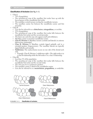 123
DATABASE
OF
H
IG
H-YI
E
LD
FACTS:
DISC
I
PLI
N
E-BASE
D
COM
PON
E
NT
ORTHODONTICS
 MALOCCLUSION
Classiﬁcation of Occlusion (See Fig. 5–1)
■ Class I:
■ 70% of population.
■ The mesiobuccal cusp of the maxillary ﬁrst molar lines up with the
buccal groove of the mandibular ﬁrst molar.
■ The maxillary central incisors overlap the mandibular incisors.
■ The maxillary canine lies between the mandibular canine and ﬁrst
premolar.
■ Class II:
■ Can also be referred to as a distoclusion, retrognathism, or overbite.
■ 25% of population.
■ The mesiobuccal cusp of the maxillary ﬁrst molar falls between the
mandibular ﬁrst molar and the second premolar.
■ The lower jaw and chin may also appear small and withdrawn.
■ Maxillary canine is mesial to mandibular canine.
■ Class II, Division 1: Maxillary incisors (centrals and laterals) in extreme
labioversion (protruded).
■ Class II, Division 2: Maxillary centrals tipped palatally and in a
retruded position (linguoversion). The maxillary laterals are typically
tipped labially and mesially.
■ Subdivision: The malocclusion occurs on one side of the dental arch
only.
■ Example: Class II, Division 1 subdivision right—The right molar is in
a class II relationship while the left molar is in a class I relationship.
■ Class III:
■ Less than 5% of the population.
■ The mesiobuccal cusp of the maxillary ﬁrst molar falls between the
mandibular ﬁrst molar and the second molar.
■ The chin may be in a protrusive position.
■ The maxillary canine is distal to the mandibular canine.
■ Can also be referred to as a mesioclusion, prognathism, or underbite.
F I G U R E 5 – 1 . Classiﬁcation of occlusion.
Class II Malocclusion
Normal Occlusion Class I Malocclusion
Class III Malocclusion
 