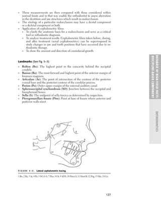 DATABASE
OF
H
IG
H-YI
E
LD
FACTS:
DISC
I
PLI
N
E-BASE
D
COM
PON
E
NT
ORTHODONTICS
127
■ These measurements are then compared with those considered within
normal limits and in that way enable the orthodontist to assess aberration
in the dentition and jaw structures which result in malocclusion.
■ The etiology of a particular malocclusion may have a dental component
or a skeletal component or both.
■ Application of cephalometric ﬁlms:
■ To clarify the anatomic basis for a malocclusion and serve as a critical
tool in orthodontic diagnosis.
■ To analyze treatment results. Cephalometric ﬁlms taken before, during,
and after treatment (serial cephalometrics) can be superimposed to
study changes in jaw and tooth positions that have occurred due to or-
thodontic therapy.
■ To show the amount and direction of craniofacial growth.
Landmarks (See Fig. 5–3)
■ Bolton (Bo): The highest point in the concavity behind the occipital
condyle.
■ Basion (Ba): The most forward and highest point of the anterior margin of
foramen magnum.
■ Articulare (Ar): The point of intersection of the contour of the posterior
cranial base and the posterior contour of the condylar process.
■ Porion (Po): Outer upper margin of the external auditory canal.
■ Sphenooccipital synchondrosis (SO): Junction between the occipital and
basisphenoid bones.
■ Sella (S): The midpoint of sella turcica as determined by inspection.
■ Pterygomaxillary ﬁssure (Ptm): Point at base of ﬁssure where anterior and
posterior walls meet.
1 2 3
4
5
6
7
8
10
9
11
12
13
14
F I G U R E 5 – 3 . Lateral cephalometric tracing.
1 Bo; 2 Ba; 3 Ar; 4 Po; 5 SO; 6 S; 7 Ptm; 8 Or; 9 ANS; 10 Point A; 11 Point B; 12 Pog; 13 Me; 14 Go.
 
