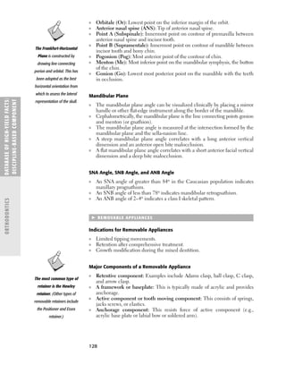 128
■ Orbitale (Or): Lowest point on the inferior margin of the orbit.
■ Anterior nasal spine (ANS): Tip of anterior nasal spine.
■ Point A (Subspinale): Innermost point on contour of premaxilla between
anterior nasal spine and incisor tooth.
■ Point B (Supramentale): Innermost point on contour of mandible between
incisor tooth and bony chin.
■ Pogonion (Pog): Most anterior point of the contour of chin.
■ Menton (Me): Most inferior point on the mandibular symphysis, the button
of the chin.
■ Gonion (Go): Lowest most posterior point on the mandible with the teeth
in occlusion.
Mandibular Plane
■ The mandibular plane angle can be visualized clinically by placing a mirror
handle or other ﬂat-edge instrument along the border of the mandible.
■ Cephalometrically, the mandibular plane is the line connecting points gonion
and menton (or gnathion).
■ The mandibular plane angle is measured at the intersection formed by the
mandibular plane and the sella-nasion line.
■ A steep mandibular plane angle correlates with a long anterior vertical
dimension and an anterior open bite malocclusion.
■ A ﬂat mandibular plane angle correlates with a short anterior facial vertical
dimension and a deep bite malocclusion.
SNA Angle, SNB Angle, and ANB Angle
■ An SNA angle of greater than 84o in the Caucasian population indicates
maxillary prognathism.
■ An SNB angle of less than 78o indicates mandibular retrognathism.
■ An ANB angle of 2–4o indicates a class I skeletal pattern.
 REMOVABLE APPLIANCES
Indications for Removable Appliances
■ Limited tipping movements.
■ Retention after comprehensive treatment.
■ Growth modiﬁcation during the mixed dentition.
Major Components of a Removable Appliance
■ Retentive component: Examples include Adams clasp, ball clasp, C clasp,
and arrow clasp.
■ A framework or baseplate: This is typically made of acrylic and provides
anchorage.
■ Active component or tooth moving component: This consists of springs,
jacks screws, or elastics.
■ Anchorage component: This resists force of active component (e.g.,
acrylic base plate or labial bow or soldered arm).
DATABASE
OF
H
IG
H-YI
E
LD
FACTS:
DISC
I
PLI
N
E-BASE
D
COM
PON
E
NT
ORTHODONTICS
The Frankfort-Horizontal
Plane is constructed by
drawing line connecting
porion and orbital. This has
been adopted as the best
horizontal orientation from
which to assess the lateral
representation of the skull.
The most common type of
retainer is the Hawley
retainer. (Other types of
removable retainers include
the Positioner and Essex
retainer.)
 