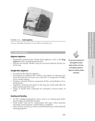 131
 FIXED APPLIANCES
Edgewise Appliance
■ Horizontally positioned slot. (Earlier ﬁxed appliances such as the Begg
appliance used a vertically positioned slot.)
■ Siamese twin bracket: Double wings for increased rotational and tip con-
trol of roots.
Straight-Wire Appliance
■ A variation of the edgewise appliance.
■ The brackets are designed with a built-in “prescription” to eliminate wire
bends that had been necessary up to that time to compensate for differ-
ences in tooth anatomy.
■ Variation in bracket thickness compensates for the varying thickness of in-
dividual teeth.
■ Angulation of bracket slot relative to the long axis of the tooth allow for
proper positioning of the roots.
■ Torque in bracket slots compensate for inclination of facial surface of
teeth.
Banding and Bonding
■ 35–50% unbuffered phosphoric acid is used as an etching agent before
direct bonding of orthodontic brackets.
■ Tooth surface must not be contaminated with saliva, which promotes
immediate remineralization, until bonding is completed.
■ Glass ionomer cements are used to cement bands because of their ﬂuoride
releasing properties.
DATABASE
OF
H
IG
H-YI
E
LD
FACTS:
DISC
I
PLI
N
E-BASE
D
COM
PON
E
NT
ORTHODONTICS
F I G U R E 5 – 6 . Frankel appliance.
(Courtesy of Dynaﬂex Laboratories, St. Louis, MO, www.dynaﬂex.com.)
The four basic components of
ﬁxed appliances include
bands, brackets, arch wires,
and auxiliaries (elastics or
ligatures to hold the archwire
in brackets).
 