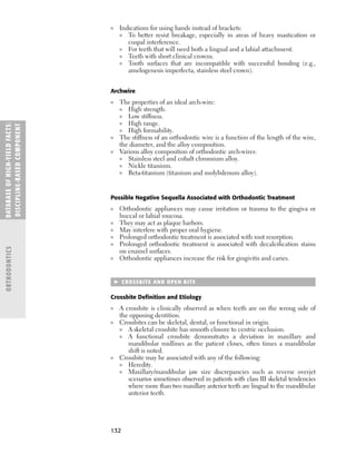 132
■ Indications for using bands instead of brackets:
■ To better resist breakage, especially in areas of heavy mastication or
cuspal interference.
■ For teeth that will need both a lingual and a labial attachment.
■ Teeth with short clinical crowns.
■ Tooth surfaces that are incompatible with successful bonding (e.g.,
amelogenesis imperfecta, stainless steel crown).
Archwire
■ The properties of an ideal arch-wire:
■ High strength.
■ Low stiffness.
■ High range.
■ High formability.
■ The stiffness of an orthodontic wire is a function of the length of the wire,
the diameter, and the alloy composition.
■ Various alloy composition of orthodontic arch-wires:
■ Stainless steel and cobalt chromium alloy.
■ Nickle titanium.
■ Beta-titanium (titanium and molybdenum alloy).
Possible Negative Sequella Associated with Orthodontic Treatment
■ Orthodontic appliances may cause irritation or trauma to the gingiva or
buccal or labial mucosa.
■ They may act as plaque harbors.
■ May interfere with proper oral hygiene.
■ Prolonged orthodontic treatment is associated with root resorption.
■ Prolonged orthodontic treatment is associated with decalciﬁcation stains
on enamel surfaces.
■ Orthodontic appliances increase the risk for gingivitis and caries.
 CROSSBITE AND OPEN BITE
Crossbite Deﬁnition and Etiology
■ A crossbite is clinically observed as when teeth are on the wrong side of
the opposing dentition.
■ Crossbites can be skeletal, dental, or functional in origin.
■ A skeletal crossbite has smooth closure to centric occlusion.
■ A functional crossbite demonstrates a deviation in maxillary and
mandibular midlines as the patient closes, often times a mandibular
shift is noted.
■ Crossbite may be associated with any of the following:
■ Heredity.
■ Maxillary/mandibular jaw size discrepancies such as reverse overjet
scenarios sometimes observed in patients with class III skeletal tendencies
where more than two maxillary anterior teeth are lingual to the mandibular
anterior teeth.
DATABASE
OF
H
IG
H-YI
E
LD
FACTS:
DISC
I
PLI
N
E-BASE
D
COM
PON
E
NT
ORTHODONTICS
 
