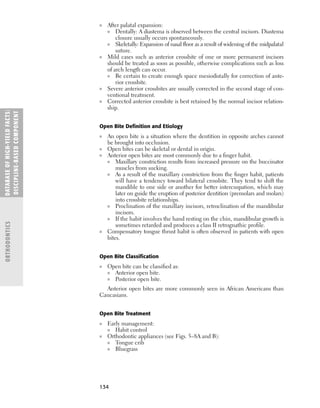 134
■ After palatal expansion:
■ Dentally: A diastema is observed between the central incisors. Diastema
closure usually occurs spontaneously.
■ Skeletally: Expansion of nasal ﬂoor as a result of widening of the midpalatal
suture.
■ Mild cases such as anterior crossbite of one or more permanent incisors
should be treated as soon as possible, otherwise complications such as loss
of arch length can occur.
■ Be certain to create enough space mesiodistally for correction of ante-
rior crossbite.
■ Severe anterior crossbites are usually corrected in the second stage of con-
ventional treatment.
■ Corrected anterior crossbite is best retained by the normal incisor relation-
ship.
Open Bite Deﬁnition and Etiology
■ An open bite is a situation where the dentition in opposite arches cannot
be brought into occlusion.
■ Open bites can be skeletal or dental in origin.
■ Anterior open bites are most commonly due to a ﬁnger habit.
■ Maxillary constriction results from increased pressure on the buccinator
muscles from sucking.
■ As a result of the maxillary constriction from the ﬁnger habit, patients
will have a tendency toward bilateral crossbite. They tend to shift the
mandible to one side or another for better intercuspation, which may
later on guide the eruption of posterior dentition (premolars and molars)
into crossbite relationships.
■ Proclination of the maxillary incisors, retroclination of the mandibular
incisors.
■ If the habit involves the hand resting on the chin, mandibular growth is
sometimes retarded and produces a class II retrognathic proﬁle.
■ Compensatory tongue thrust habit is often observed in patients with open
bites.
Open Bite Classiﬁcation
■ Open bite can be classiﬁed as:
■ Anterior open bite.
■ Posterior open bite.
Anterior open bites are more commonly seen in African Americans than
Caucasians.
Open Bite Treatment
■ Early management:
■ Habit control
■ Orthodontic appliances (see Figs. 5–8A and B):
■ Tongue crib
■ Bluegrass
DATABASE
OF
H
IG
H-YI
E
LD
FACTS:
DISC
I
PLI
N
E-BASE
D
COM
PON
E
NT
ORTHODONTICS
 