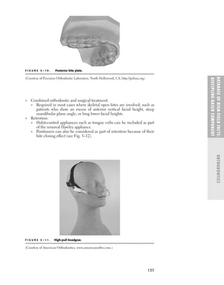 137
■ Combined orthodontic and surgical treatment:
■ Required in most cases where skeletal open bites are involved, such as
patients who show an excess of anterior vertical facial height, steep
mandibular plane angle, or long lower facial heights.
■ Retention:
■ Habit-control appliances such as tongue cribs can be included as part
of the removal Hawley appliance.
■ Positioners can also be considered as part of retention because of their
bite closing effect (see Fig. 5–12).
DATABASE
OF
H
IG
H-YI
E
LD
FACTS:
DISC
I
PLI
N
E-BASE
D
COM
PON
E
NT
ORTHODONTICS
F I G U R E 5 – 1 0 . Posterior bite plate.
(Courtesy of Precision Orthodontic Laboratory, North Hollywood, CA, http://polusa.org)
F I G U R E 5 – 1 1 . High-pull headgear.
(Courtesy of American Orthodontics, www.americanortho.com.)
 