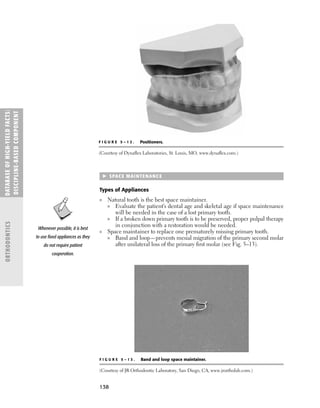 138
 SPACE MAINTENANCE
Types of Appliances
■ Natural tooth is the best space maintainer.
■ Evaluate the patient’s dental age and skeletal age if space maintenance
will be needed in the case of a lost primary tooth.
■ If a broken down primary tooth is to be preserved, proper pulpal therapy
in conjunction with a restoration would be needed.
■ Space maintainer to replace one prematurely missing primary tooth.
■ Band and loop—prevents mesial migration of the primary second molar
after unilateral loss of the primary ﬁrst molar (see Fig. 5–13).
DATABASE
OF
H
IG
H-YI
E
LD
FACTS:
DISC
I
PLI
N
E-BASE
D
COM
PON
E
NT
ORTHODONTICS
F I G U R E 5 – 1 3 . Band and loop space maintainer.
(Courtesy of JR Orthodontic Laboratory, San Diego, CA, www.jrortholab.com.)
Whenever possible, it is best
to use ﬁxed appliances as they
do not require patient
cooperation.
F I G U R E 5 – 1 2 . Positioners.
(Courtesy of Dynaﬂex Laboratories, St. Louis, MO, www.dynaﬂex.com.)
 