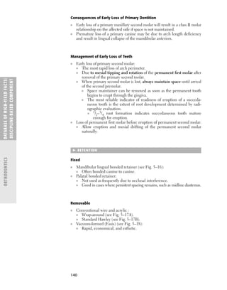 140
Consequences of Early Loss of Primary Dentition
■ Early loss of a primary maxillary second molar will result in a class II molar
relationship on the affected side if space is not maintained.
■ Premature loss of a primary canine may be due to arch length deﬁciency
and result in lingual collapse of the mandibular anteriors.
Management of Early Loss of Teeth
■ Early loss of primary second molar:
■ The most rapid loss of arch perimeter.
■ Due to mesial tipping and rotation of the permanent ﬁrst molar after
removal of the primary second molar.
■ When primary second molar is lost, always maintain space until arrival
of the second premolar.
■ Space maintainer can be removed as soon as the permanent tooth
begins to erupt through the gingiva.
■ The most reliable indicator of readiness of eruption of a succeda-
neous tooth is the extent of root development determined by radi-
ographic evaluation.
■ 1/2–3/4 root formation indicates succedaneous tooth mature
enough for eruption.
■ Loss of permanent ﬁrst molar before eruption of permanent second molar:
■ Allow eruption and mesial drifting of the permanent second molar
naturally.
 RETENTION
Fixed
■ Mandibular lingual bonded retainer (see Fig. 5–16):
■ Often bonded canine to canine.
■ Palatal bonded retainer:
■ Not used as frequently due to occlusal interference.
■ Good in cases where persistent spacing remains, such as midline diastemas.
Removable
■ Conventional wire and acrylic :
■ Wrap-around (see Fig. 5–17A).
■ Standard Hawley (see Fig. 5–17B).
■ Vacuum-formed (Essix) (see Fig. 5–18):
■ Rapid, economical, and esthetic.
DATABASE
OF
H
IG
H-YI
E
LD
FACTS:
DISC
I
PLI
N
E-BASE
D
COM
PON
E
NT
ORTHODONTICS
 