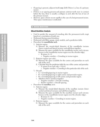 144
■ If spacing is present, adjacent teeth may drift if there is a loss of a primary
incisor.
■ If there is no spacing present and primary anterior teeth were in contact
before the loss, there is usually a collapse in arch after the loss of one of
the primary incisors.
■ However, space closure occurs rapidly in the case of a lost permanent incisor.
Thus space maintenance is indicated.
 MIXED DENTITION
Mixed Dentition Analysis
■ Used to predict the amount of crowding after the permanent teeth erupt
based on a correlation of tooth size.
■ Performed during mixed dentition.
■ Performed with Boley gauge, study models, and a prediction table.
■ Procedure for mandibular arch:
1. Anterior region:
A. Measure the mesial–distal diameter of the mandibular incisors
(lower central and lateral incisors) and add them together.
B. Measure the space available for the mandibular incisor (arch circum-
ference in the mandibular incisor region over the alveolar ridge).
■ B minus A = C
■ Negative number = Crowding in incisor region.
2. Posterior regions (per side):
D. Measure the space available for the canine and premolars on each
side of the arch.
E. Calculate from the prediction table the size of the canine and premolar.
■ E minus D on each side = F  G
■ Negative number = Crowding in this particular side of the arch.
3. Overall:
■ C = Crowding/spacing in incisor region.
■ F = Crowding/spacing in right canine and premolar region.
■ G = Crowding/spacing in left canine and premolar region.
■ Add these three numbers together:
■ Negative number = Overall crowding.
■ Positive number = Overall spacing.
■ Procedure for maxillary arch:
1. Anterior region:
A. Measure the mesial–distal diameter of the maxillary incisors (lower
central and lateral incisors) and add them together.
B. Measure the space available for the maxillary incisor (arch circum-
ference in the mandibular incisor region over the alveolar ridge).
■ B minus A = C
■ Negative number = Crowding in incisor region.
2. Posterior region:
C. Measure the space available for the canine and premolars on each
side of the arch.
DATABASE
OF
H
IG
H-YI
E
LD
FACTS:
DISC
I
PLI
N
E-BASE
D
COM
PON
E
NT
ORTHODONTICS
 