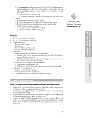 145
D. Use mandibular incisors to predict the size of the maxillary canines
and premolars due to the wide variation of sizes of maxillary incisors.
Thus, mandibular incisors are deemed to be more reliable for such
prediction.
■ E minus D on each side = F  G
■ Negative number = Crowding in this particular side of the arch.
3. Overall:
■ C = Crowding/spacing in incisor region.
■ F = Crowding/spacing in right canine and premolar region.
■ G = Crowding/spacing in left canine and premolar region.
■ Add these three numbers together
■ Negative number = Overall crowding
■ Positive number = Overall spacing
Diastema
■ 98% of 6-year-olds have diastema.
■ 49% of 11-year-olds have diastema.
■ Cause of diastema:
■ Tooth-size discrepancy.
■ Mesiodens.
■ Abnormal frenum attachment.
■ Normal stage of development.
■ Treatment:
■ Spaces tend to close as permanent canines erupt:
■ However, the greater amount of spacing, the less likely the diastema
space will close on its own.
■ Diastema usually closes spontaneously if space is 2 mm or less and
the lateral incisors are in good position.
■ If diastema is caused by an abnormal frenum:
■ Align teeth orthodontically ﬁrst.
■ Followed by a frenectomy after permanent canines have erupted.
■ Methods of closing diastema:
■ Lingual arch with ﬁnger spring.
■ Hawley appliance with ﬁnger spring.
■ Cemented orthodontic bands with intertooth traction.
 GROWTH AND DEVELOPMENT
Effects of Environmental Inﬂuences during Growth and Development
■ Patients with excessive overbite or anterior open bite usually have posterior
teeth that are infra- or supraerupted respectively.
■ Nonnutritive sucking habit leads to malocclusion only if it continues during
the mixed dentition stage.
■ Negative pressure created within the mouth during sucking is not consid-
ered a cause of constriction of the maxillary arch.
■ “Adenoids,” which lead to mouth breathing, cannot be indicted with cer-
tainty as an etiologic agent of a long-face pattern of malocclusion because
studies show that the majority of the long-face population has no nasal
obstruction.
DATABASE
OF
H
IG
H-YI
E
LD
FACTS:
DISC
I
PLI
N
E-BASE
D
COM
PON
E
NT
ORTHODONTICS
Supervision of a child’s
development of occlusion is
most critical at age 7–10.
 