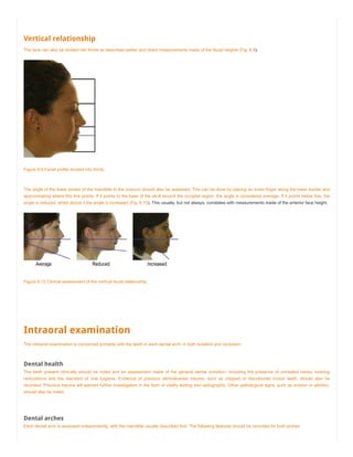 Vertical relationship
The face can also be divided into thirds as described earlier and direct measurements made of the facial heights (Fig. 6.9).
Figure 6.9 Facial profile divided into thirds.
The angle of the lower border of the mandible to the cranium should also be assessed. This can be done by placing an index finger along the lower border and
approximating where this line points. If it points to the base of the skull around the occipital region, the angle is considered average. If it points below this, the
angle is reduced, whilst above it the angle is increased (Fig. 6.10). This usually, but not always, correlates with measurements made of the anterior face height.
Figure 6.10 Clinical assessment of the vertical facial relationship.
Intraoral examination
The intraoral examination is concerned primarily with the teeth in each dental arch, in both isolation and occlusion.
Dental health
The teeth present clinically should be noted and an assessment made of the general dental condition, including the presence of untreated caries, existing
restorations and the standard of oral hygiene. Evidence of previous dentoalveolar trauma, such as chipped or discoloured incisor teeth, should also be
recorded. Previous trauma will warrant further investigation in the form of vitality testing and radiographs. Other pathological signs, such as erosion or attrition,
should also be noted.
Dental arches
Each dental arch is assessed independently, with the mandible usually described first. The following features should be recorded for both arches:
 